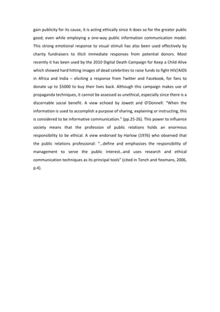 gain publicity for its cause, it is acting ethically since it does so for the greater public 
good;  even  while  employing  a  one‐way  public  information  communication  model.  
This  strong  emotional  response  to  visual  stimuli  has  also  been  used  effectively  by 
charity  fundraisers  to  illicit  immediate  responses  from  potential  donors.  Most 
recently it has been used by the 2010 Digital Death Campaign for Keep a Child Alive 
which showed hard hitting images of dead celebrities to raise funds to fight HIV/AIDS 
in  Africa  and  India  –  eliciting  a  response  from  Twitter  and  Facebook,  for  fans  to 
donate  up  to  $5000  to  buy  their  lives  back.  Although  this  campaign  makes  use  of 
propaganda techniques, it cannot be assessed as unethical, especially since there is a 
discernable  social  benefit.  A  view  echoed  by  Jowett  and  O’Donnell:  “When  the 
information is used to accomplish a purpose of sharing, explaining or instructing, this 
is considered to be informative communication.” (pp.25‐26). This power to influence 
society  means  that  the  profession  of  public  relations  holds  an  enormous 
responsibility  to  be  ethical.  A  view  endorsed  by  Harlow  (1976)  who  observed  that 
the  public  relations  professional:  “…define  and  emphasises  the  responsibility  of 
management  to  serve  the  public  interest…and  uses  research  and  ethical 
communication techniques as its principal tools” (cited in Tench and Yeomans, 2006, 
p.4).  
 