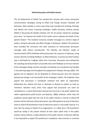 Ethical Persuasion and Public Interest 
                                                   
The  UK  Department  of  Health  has  enacted  this  concept  with  various  persuasive 
communication  campaigns  aiming  to  affect  and  change  society’s  attitudes  and 
behaviour. Most notably in recent years they have included anti‐smoking, drinking, 
and  obesity  and  cancer  screening  campaigns.  Health  Secretary,  Andrew  Lansley 
(2010)  in  discussing  the  Healthy  Lifestyle  role  ‘for  all  society’  stated  the  campaign 
aims  were:  “to  improve  the  health  of  the  nation  and  to  improve  the  health  of  the 
poorest  fastest."  This  involved  numerous  complex  messages  to  a  diverse  range  of 
publics, aiming to persuade and affect changes in behaviour. Modern PR academics 
have  provided  the  structures  and  tools  necessary  to  communicate  persuasive 
messages  with  ethical  consideration.  The  Westley  and  Maclean  model  of 
communication (1977) facilitates ethical persuasion by a process of advocacy, using 
various channels including feedback, to affect behaviour. A process by which Lansley 
says  is  achievable  by  ‘nudging’  rather  than  ‘nannying’.  Persuasion  was  achieved  by 
the encoding and dissemination of scientific facts with feedback an intrinsic element 
of the campaigns design and the evaluation of attitudes are considered and included 
in the planning stage and throughout the programme’s lifespan (Grunig, 2001). This 
agenda  and  its  objective  can  be  defended  on  ethical  grounds  since  the  required 
behavioural change is for the benefit of the campaigns’ publics. PR academics have 
argued  that  persuasion  is  considered  unethical  only  when  an  organisation 
deliberately  lies,  distorts  the  facts  or  attempts  to  deceive  its  publics  to  mask  its 
intentions.  However  many  critics  have  argued  that  persuasion  can  never  be 
considered on a sound ethical basis because the true end is not public welfare but 
rather  organisational  profit  (Curtin  and  Boynton,  2000).  However,  while  many  PR 
academics  would  agree  that  the  role  of  the  public  interest  is  central  to  ethical  PR 
practice and by inference ethical persuasion, very little guidance by way of literature 
exists to inform PR practitioners how to determine what is in the public interest. It is 
clear  that  by  acting  on  behalf  of  an  organisation,  it  is  likely  that  a  PR  practitioner 
would  be  acting  in  the  private  interest  of  their  client  rather  than  in  the  public 
interest. Hence without a viable definition of the public interest, it becomes difficult 
if not impossible to expect PR practitioners’ compliance. How common or universal 
 