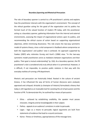 Boundary Spanning and Rhetorical Persuasion 
                                                 
The  role  of  boundary  spanner  is  central  to  a  PR  practitioner’s  activity  and  explains 
how the practitioner interacts with the organisation’s environment. This concept of 
the  ethical  guardian  acting  for  the  good  of  the  organisation  and  its  publics  has 
formed  much  of  the  valued  function  of  modern  PR  today,  with  the  practitioner 
acting as a boundary spanner, gathering information from the internal and external 
environments,  assessing  the  impact  of  organisational  actions  upon  its  publics,  and 
recommending  the  ethical  course  of  action  based  on  supporting  organisational 
objectives,  whilst  minimising  dissonance.  This  role  enacts  the  two‐way  symmetric 
model of systems theory, since a vital component is feedback where compromise on 
both  the  organisations’  and  publics’  view  is  achieved.  An  approach  supported  by 
Fawkes  (2007)  who  reiterates  Grunig  and  Hunt’s  (1984)  view:  “In  the  two‐way 
symmetric model practitioners serve as mediators between organisations and their 
publics. Their goal is mutual understanding” (p. 316). As a boundary spanner, the PR 
practitioner’s role is considered only truly ethical when it is symmetrical. However, it 
is  difficult,  if  not  impossible,  to  practice  public  relations  in  that  way  with  the 
everyday realities of running a PR department.  
 
Rhetoric  and  persuasion  are  historically  linked.  Rooted  in  the  culture  of  ancient 
Greece,  it  has  influenced  the  way  all  forms  of  human  discourse  were  analysed, 
appraised and critiqued. Aristotle (a champion of rhetoric) formulated a theory that 
today is still regarded as an invaluable tool for assisting the art of persuasion and the 
function of PR. To demonstrate this, he outlined four means of persuasion:  
 
    •   Ethos  ‐  achieved  by  establishing  credibility,  the  speaker  must  posses 
        character, integrity and be knowledgeable in their subject.  
    •   Pathos ‐ appeals to an audience’s emotions in order to persuade.  
    •   Logos  ‐  logic  as  a  means  to  persuade;  logical  arguments  are  built  from 
        statements of evidence that lead to a sound conclusion. 
    •   Kairos ‐ fitness or timeliness, appropriateness of the message tone.  
         
 