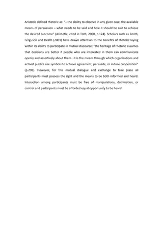 Aristotle defined rhetoric as: “…the ability to observe in any given case, the available 
means of persuasion – what needs to be said and how it should be said to achieve 
the desired outcome” (Aristotle, cited in Toth, 2000, p.124). Scholars such as Smith, 
Ferguson and Heath (2001) have drawn attention to the benefits of rhetoric laying 
within its ability to participate in mutual discourse: “the heritage of rhetoric assumes 
that  decisions  are  better  if  people  who  are  interested  in  them  can  communicate 
openly and assertively about them...it is the means through which organisations and 
activist publics use symbols to achieve agreement, persuade, or induce cooperation” 
(p.298).  However,  for  this  mutual  dialogue  and  exchange  to  take  place  all 
participants must possess the right and the means to be both informed and heard. 
Interaction  among  participants  must  be  free  of  manipulations,  domination,  or 
control and participants must be afforded equal opportunity to be heard. 
 