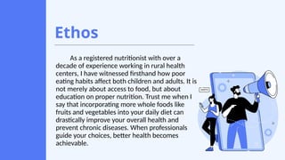 Ethos
As a registered nutritionist with over a
decade of experience working in rural health
centers, I have witnessed firsthand how poor
eating habits affect both children and adults. It is
not merely about access to food, but about
education on proper nutrition. Trust me when I
say that incorporating more whole foods like
fruits and vegetables into your daily diet can
drastically improve your overall health and
prevent chronic diseases. When professionals
guide your choices, better health becomes
achievable.
 