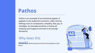 Pathos
Pathos is an example of an emotional appeal. It
appeals to the audience’s emotions, often stirring
feelings such as compassion, empathy, fear, joy, or
nostalgia. An example would be a charity ad
showing sad images of animals to encourage
donations.
Why does this
work?
This technique works because emotions drive people to take
action.
 