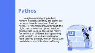 Pathos
Imagine a child going to bed
hungry, not because they are picky, but
because there is simply no food at
home. Her stomach growls through the
night, and she wakes up too weak to
concentrate in class. This is the reality
for millions of children. By supporting
local food drives and advocating for
food security policies, we can make sure
no child endures this silent suffering.
 