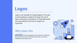 Logos
Logos is an example of a logical appeal. It focuses
on persuading an audience through the use of
logic, reasoning, and evidence. An example would
be using statistics and facts to support an
argument.
Why does this
work?
This technique works by appealing to the audience's rationality
with factual information and logical arguments, enhancing
credibility and persuasiveness.
 