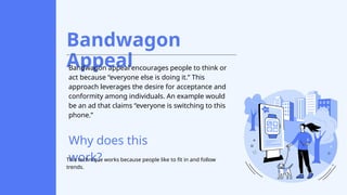Bandwagon
Appeal
Bandwagon appeal encourages people to think or
act because “everyone else is doing it.” This
approach leverages the desire for acceptance and
conformity among individuals. An example would
be an ad that claims “everyone is switching to this
phone.”
Why does this
work?
This technique works because people like to fit in and follow
trends.
 
