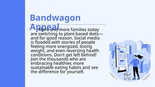 Bandwagon
Appeal
More and more families today
are switching to plant-based diets—
and for good reason. Social media
is flooded with stories of people
feeling more energized, losing
weight, and even reversing health
conditions. Don’t get left behind!
Join the thousands who are
embracing healthier, more
sustainable eating habits and see
the difference for yourself.
 