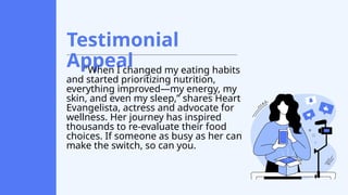 Testimonial
Appeal
"When I changed my eating habits
and started prioritizing nutrition,
everything improved—my energy, my
skin, and even my sleep,” shares Heart
Evangelista, actress and advocate for
wellness. Her journey has inspired
thousands to re-evaluate their food
choices. If someone as busy as her can
make the switch, so can you.
 