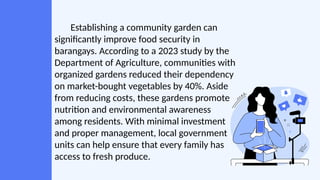 Establishing a community garden can
significantly improve food security in
barangays. According to a 2023 study by the
Department of Agriculture, communities with
organized gardens reduced their dependency
on market-bought vegetables by 40%. Aside
from reducing costs, these gardens promote
nutrition and environmental awareness
among residents. With minimal investment
and proper management, local government
units can help ensure that every family has
access to fresh produce.
 