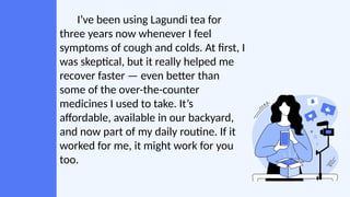 I’ve been using Lagundi tea for
three years now whenever I feel
symptoms of cough and colds. At first, I
was skeptical, but it really helped me
recover faster — even better than
some of the over-the-counter
medicines I used to take. It’s
affordable, available in our backyard,
and now part of my daily routine. If it
worked for me, it might work for you
too.
 