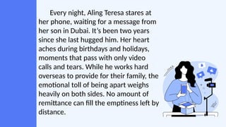 Every night, Aling Teresa stares at
her phone, waiting for a message from
her son in Dubai. It’s been two years
since she last hugged him. Her heart
aches during birthdays and holidays,
moments that pass with only video
calls and tears. While he works hard
overseas to provide for their family, the
emotional toll of being apart weighs
heavily on both sides. No amount of
remittance can fill the emptiness left by
distance.
 