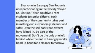 Everyone in Barangay San Roque is
now participating in the weekly "Bayan
Ko, Linis Ko" clean-up drive. From
students to senior citizens, each
member of the community takes part
in making our surroundings cleaner and
safer. Even the sari-sari store owners
have joined in. Be part of the
movement! Don’t be the only one left
behind while the entire barangay works
hand-in-hand for a cleaner tomorrow.
 