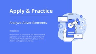 Apply & Practice
Watch a series of commercials and determine which
appeals are used in the ads. Then explain why with
evidence from the advertisement. Discuss on how
effective each appeal was and why.
Analyze Advertisements
Directions:
 