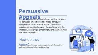Persuasive
Appeals
Persuasive appeals are techniques used to convince
or persuade an audience to adopt a particular
viewpoint or take a specific action. They aim to
create a connection between the audience and the
message, encouraging meaningful engagement with
the ideas or products.
How do they
work?
These techniques leverage various strategies to influence the
audience’s attitudes, beliefs, and behaviors
 