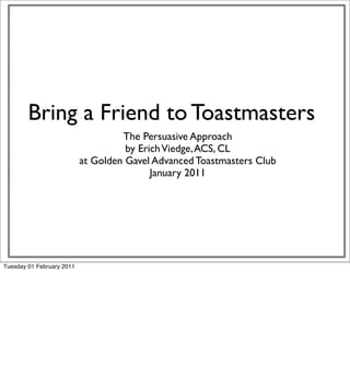Bring a Friend to Toastmasters
                                    The Persuasive Approach
                                     by Erich Viedge, ACS, CL
                           at Golden Gavel Advanced Toastmasters Club
                                           January 2011




Tuesday 01 February 2011
 