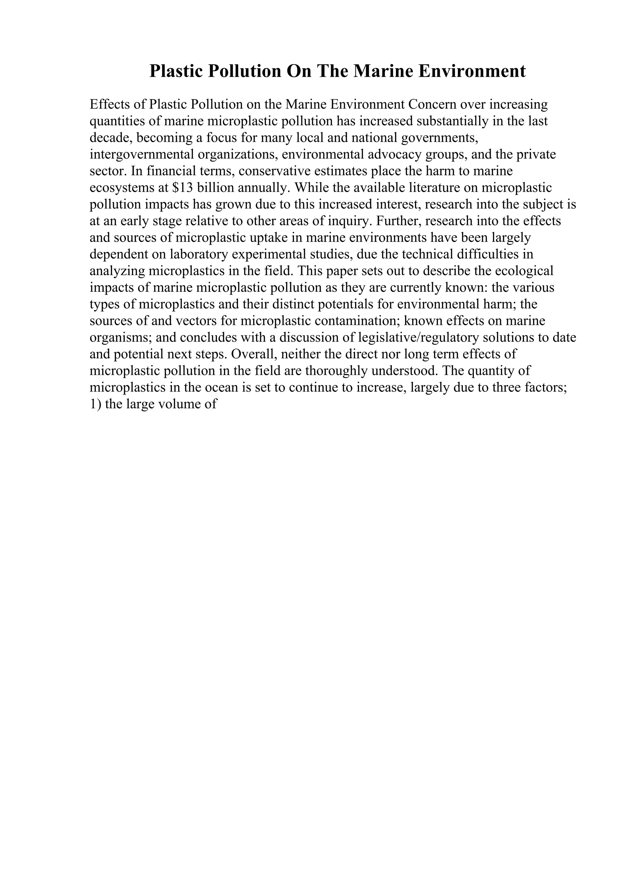 Plastic Pollution On The Marine Environment
Effects of Plastic Pollution on the Marine Environment Concern over increasing
quantities of marine microplastic pollution has increased substantially in the last
decade, becoming a focus for many local and national governments,
intergovernmental organizations, environmental advocacy groups, and the private
sector. In financial terms, conservative estimates place the harm to marine
ecosystems at $13 billion annually. While the available literature on microplastic
pollution impacts has grown due to this increased interest, research into the subject is
at an early stage relative to other areas of inquiry. Further, research into the effects
and sources of microplastic uptake in marine environments have been largely
dependent on laboratory experimental studies, due the technical difficulties in
analyzing microplastics in the field. This paper sets out to describe the ecological
impacts of marine microplastic pollution as they are currently known: the various
types of microplastics and their distinct potentials for environmental harm; the
sources of and vectors for microplastic contamination; known effects on marine
organisms; and concludes with a discussion of legislative/regulatory solutions to date
and potential next steps. Overall, neither the direct nor long term effects of
microplastic pollution in the field are thoroughly understood. The quantity of
microplastics in the ocean is set to continue to increase, largely due to three factors;
1) the large volume of
 
