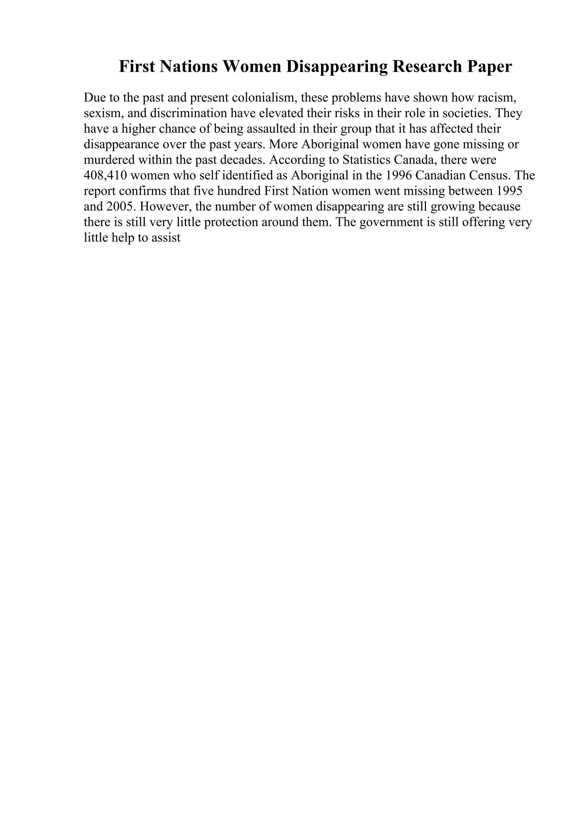 First Nations Women Disappearing Research Paper
Due to the past and present colonialism, these problems have shown how racism,
sexism, and discrimination have elevated their risks in their role in societies. They
have a higher chance of being assaulted in their group that it has affected their
disappearance over the past years. More Aboriginal women have gone missing or
murdered within the past decades. According to Statistics Canada, there were
408,410 women who self identified as Aboriginal in the 1996 Canadian Census. The
report confirms that five hundred First Nation women went missing between 1995
and 2005. However, the number of women disappearing are still growing because
there is still very little protection around them. The government is still offering very
little help to assist
 