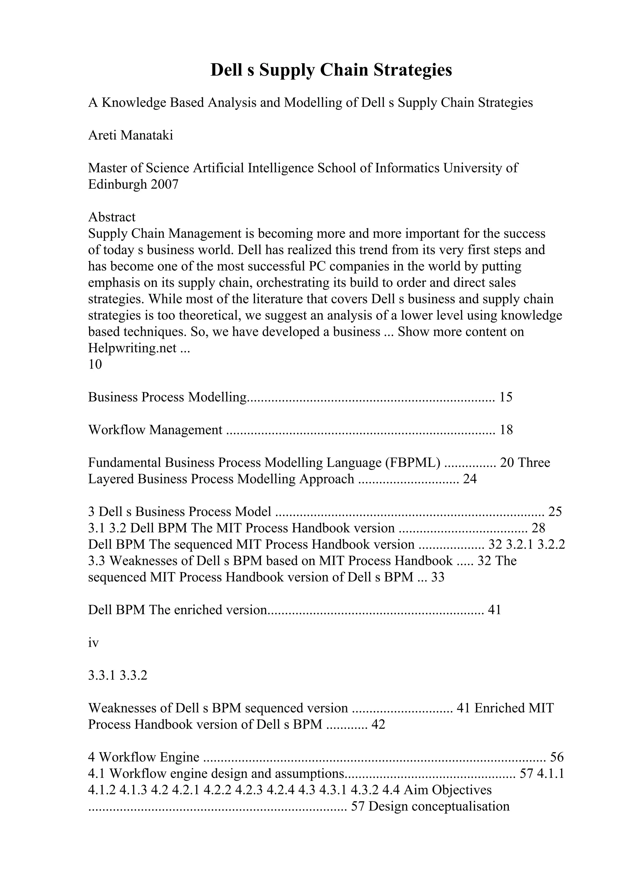 Dell s Supply Chain Strategies
A Knowledge Based Analysis and Modelling of Dell s Supply Chain Strategies
Areti Manataki
Master of Science Artificial Intelligence School of Informatics University of
Edinburgh 2007
Abstract
Supply Chain Management is becoming more and more important for the success
of today s business world. Dell has realized this trend from its very first steps and
has become one of the most successful PC companies in the world by putting
emphasis on its supply chain, orchestrating its build to order and direct sales
strategies. While most of the literature that covers Dell s business and supply chain
strategies is too theoretical, we suggest an analysis of a lower level using knowledge
based techniques. So, we have developed a business ... Show more content on
Helpwriting.net ...
10
Business Process Modelling....................................................................... 15
Workflow Management ............................................................................. 18
Fundamental Business Process Modelling Language (FBPML) ............... 20 Three
Layered Business Process Modelling Approach ............................. 24
3 Dell s Business Process Model ............................................................................. 25
3.1 3.2 Dell BPM The MIT Process Handbook version ..................................... 28
Dell BPM The sequenced MIT Process Handbook version ................... 32 3.2.1 3.2.2
3.3 Weaknesses of Dell s BPM based on MIT Process Handbook ..... 32 The
sequenced MIT Process Handbook version of Dell s BPM ... 33
Dell BPM The enriched version.............................................................. 41
iv
3.3.1 3.3.2
Weaknesses of Dell s BPM sequenced version ............................. 41 Enriched MIT
Process Handbook version of Dell s BPM ............ 42
4 Workflow Engine .................................................................................................. 56
4.1 Workflow engine design and assumptions................................................. 57 4.1.1
4.1.2 4.1.3 4.2 4.2.1 4.2.2 4.2.3 4.2.4 4.3 4.3.1 4.3.2 4.4 Aim Objectives
.......................................................................... 57 Design conceptualisation
 