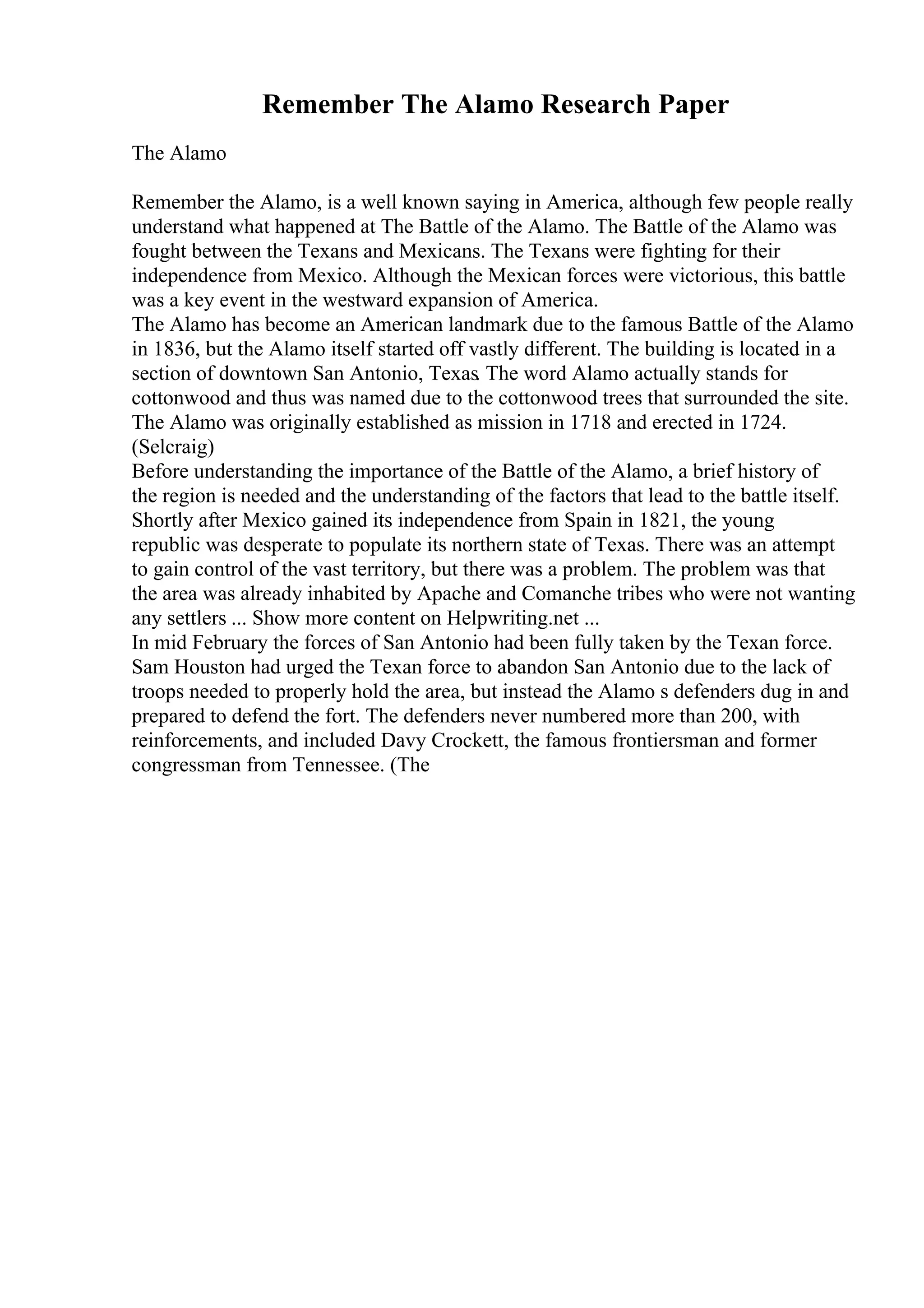Remember The Alamo Research Paper
The Alamo
Remember the Alamo, is a well known saying in America, although few people really
understand what happened at The Battle of the Alamo. The Battle of the Alamo was
fought between the Texans and Mexicans. The Texans were fighting for their
independence from Mexico. Although the Mexican forces were victorious, this battle
was a key event in the westward expansion of America.
The Alamo has become an American landmark due to the famous Battle of the Alamo
in 1836, but the Alamo itself started off vastly different. The building is located in a
section of downtown San Antonio, Texas. The word Alamo actually stands for
cottonwood and thus was named due to the cottonwood trees that surrounded the site.
The Alamo was originally established as mission in 1718 and erected in 1724.
(Selcraig)
Before understanding the importance of the Battle of the Alamo, a brief history of
the region is needed and the understanding of the factors that lead to the battle itself.
Shortly after Mexico gained its independence from Spain in 1821, the young
republic was desperate to populate its northern state of Texas. There was an attempt
to gain control of the vast territory, but there was a problem. The problem was that
the area was already inhabited by Apache and Comanche tribes who were not wanting
any settlers ... Show more content on Helpwriting.net ...
In mid February the forces of San Antonio had been fully taken by the Texan force.
Sam Houston had urged the Texan force to abandon San Antonio due to the lack of
troops needed to properly hold the area, but instead the Alamo s defenders dug in and
prepared to defend the fort. The defenders never numbered more than 200, with
reinforcements, and included Davy Crockett, the famous frontiersman and former
congressman from Tennessee. (The
 