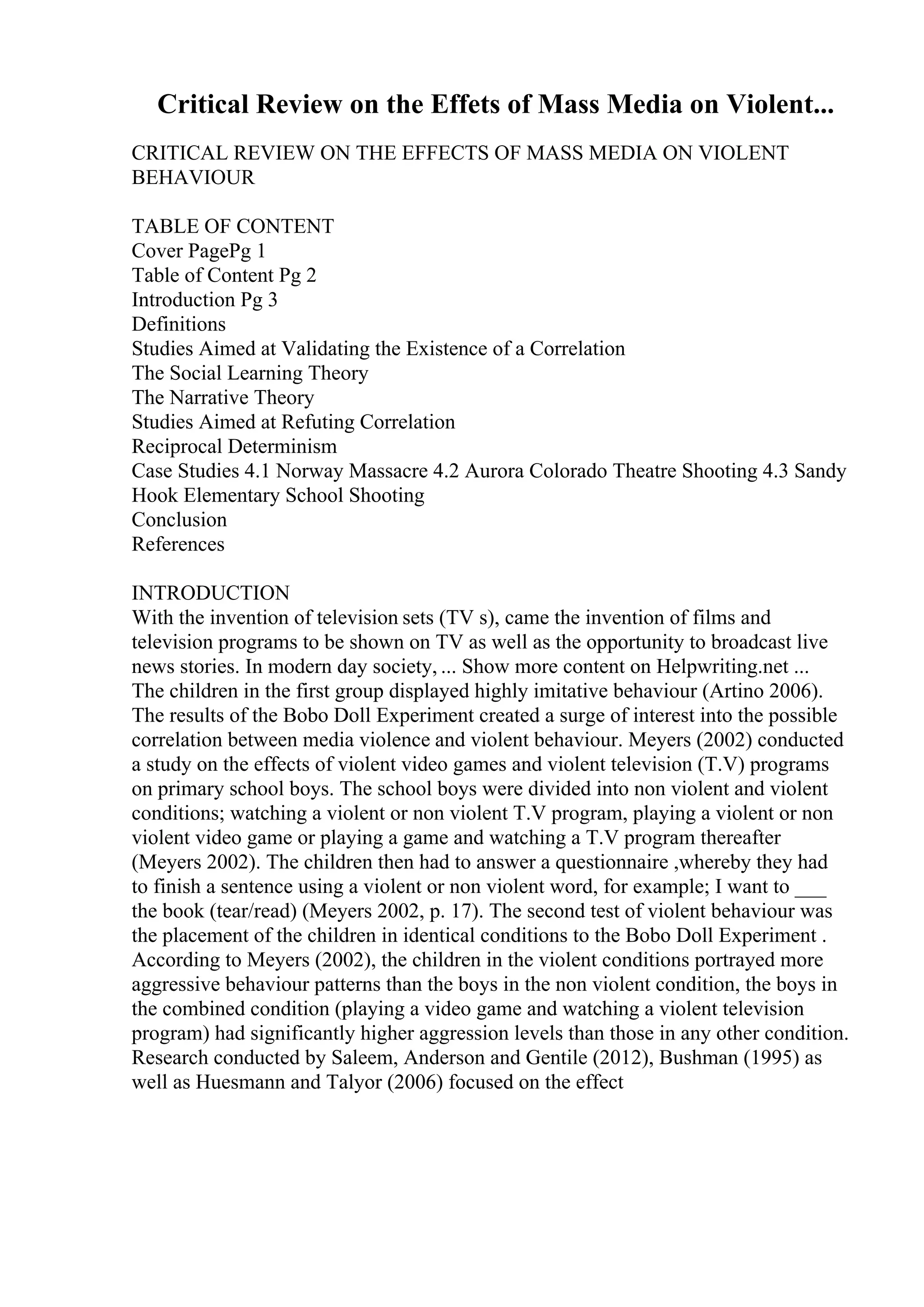 Critical Review on the Effets of Mass Media on Violent...
CRITICAL REVIEW ON THE EFFECTS OF MASS MEDIA ON VIOLENT
BEHAVIOUR
TABLE OF CONTENT
Cover PagePg 1
Table of Content Pg 2
Introduction Pg 3
Definitions
Studies Aimed at Validating the Existence of a Correlation
The Social Learning Theory
The Narrative Theory
Studies Aimed at Refuting Correlation
Reciprocal Determinism
Case Studies 4.1 Norway Massacre 4.2 Aurora Colorado Theatre Shooting 4.3 Sandy
Hook Elementary School Shooting
Conclusion
References
INTRODUCTION
With the invention of television sets (TV s), came the invention of films and
television programs to be shown on TV as well as the opportunity to broadcast live
news stories. In modern day society, ... Show more content on Helpwriting.net ...
The children in the first group displayed highly imitative behaviour (Artino 2006).
The results of the Bobo Doll Experiment created a surge of interest into the possible
correlation between media violence and violent behaviour. Meyers (2002) conducted
a study on the effects of violent video games and violent television (T.V) programs
on primary school boys. The school boys were divided into non violent and violent
conditions; watching a violent or non violent T.V program, playing a violent or non
violent video game or playing a game and watching a T.V program thereafter
(Meyers 2002). The children then had to answer a questionnaire ,whereby they had
to finish a sentence using a violent or non violent word, for example; I want to ___
the book (tear/read) (Meyers 2002, p. 17). The second test of violent behaviour was
the placement of the children in identical conditions to the Bobo Doll Experiment .
According to Meyers (2002), the children in the violent conditions portrayed more
aggressive behaviour patterns than the boys in the non violent condition, the boys in
the combined condition (playing a video game and watching a violent television
program) had significantly higher aggression levels than those in any other condition.
Research conducted by Saleem, Anderson and Gentile (2012), Bushman (1995) as
well as Huesmann and Talyor (2006) focused on the effect
 