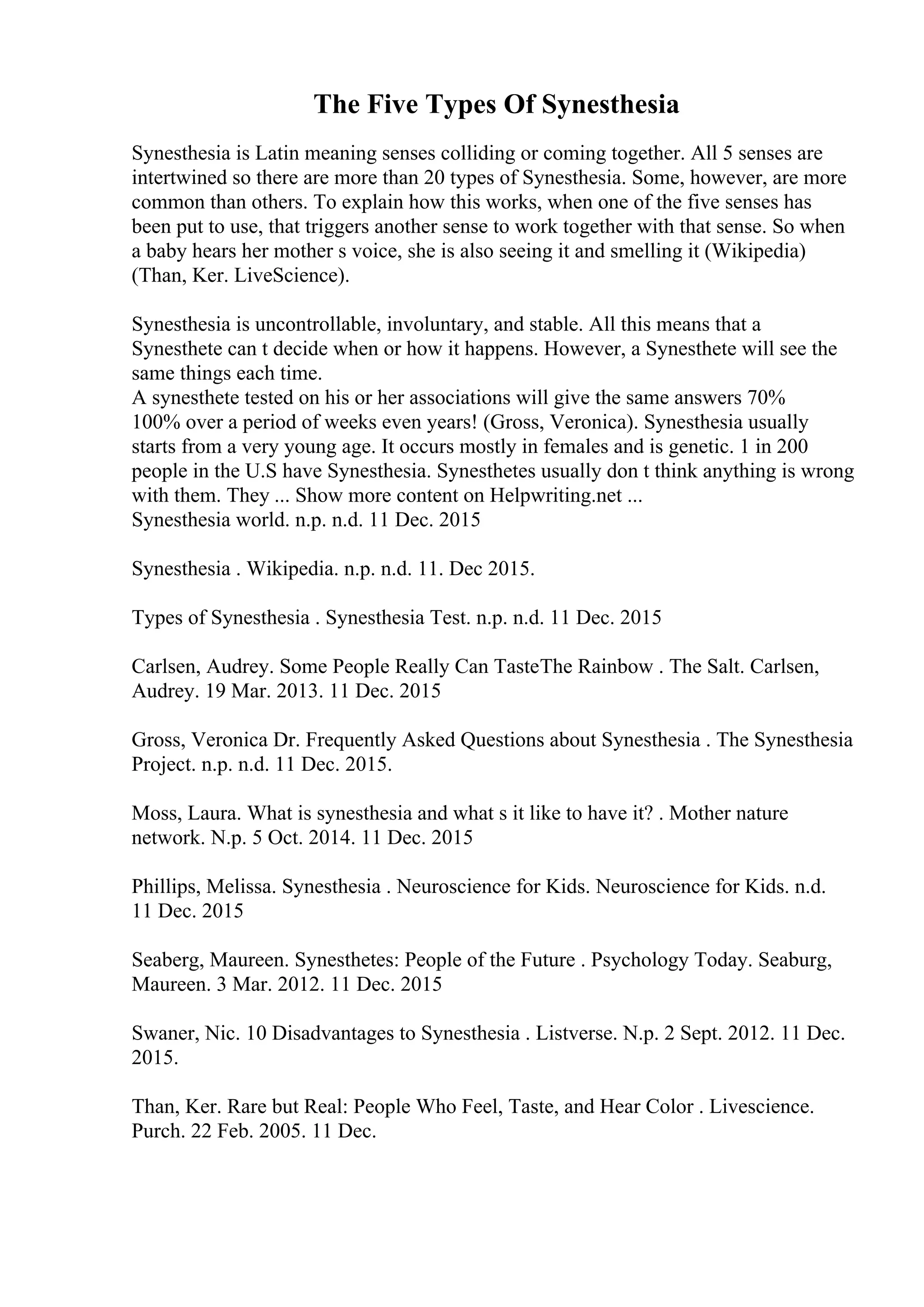 The Five Types Of Synesthesia
Synesthesia is Latin meaning senses colliding or coming together. All 5 senses are
intertwined so there are more than 20 types of Synesthesia. Some, however, are more
common than others. To explain how this works, when one of the five senses has
been put to use, that triggers another sense to work together with that sense. So when
a baby hears her mother s voice, she is also seeing it and smelling it (Wikipedia)
(Than, Ker. LiveScience).
Synesthesia is uncontrollable, involuntary, and stable. All this means that a
Synesthete can t decide when or how it happens. However, a Synesthete will see the
same things each time.
A synesthete tested on his or her associations will give the same answers 70%
100% over a period of weeks even years! (Gross, Veronica). Synesthesia usually
starts from a very young age. It occurs mostly in females and is genetic. 1 in 200
people in the U.S have Synesthesia. Synesthetes usually don t think anything is wrong
with them. They ... Show more content on Helpwriting.net ...
Synesthesia world. n.p. n.d. 11 Dec. 2015
Synesthesia . Wikipedia. n.p. n.d. 11. Dec 2015.
Types of Synesthesia . Synesthesia Test. n.p. n.d. 11 Dec. 2015
Carlsen, Audrey. Some People Really Can TasteThe Rainbow . The Salt. Carlsen,
Audrey. 19 Mar. 2013. 11 Dec. 2015
Gross, Veronica Dr. Frequently Asked Questions about Synesthesia . The Synesthesia
Project. n.p. n.d. 11 Dec. 2015.
Moss, Laura. What is synesthesia and what s it like to have it? . Mother nature
network. N.p. 5 Oct. 2014. 11 Dec. 2015
Phillips, Melissa. Synesthesia . Neuroscience for Kids. Neuroscience for Kids. n.d.
11 Dec. 2015
Seaberg, Maureen. Synesthetes: People of the Future . Psychology Today. Seaburg,
Maureen. 3 Mar. 2012. 11 Dec. 2015
Swaner, Nic. 10 Disadvantages to Synesthesia . Listverse. N.p. 2 Sept. 2012. 11 Dec.
2015.
Than, Ker. Rare but Real: People Who Feel, Taste, and Hear Color . Livescience.
Purch. 22 Feb. 2005. 11 Dec.
 