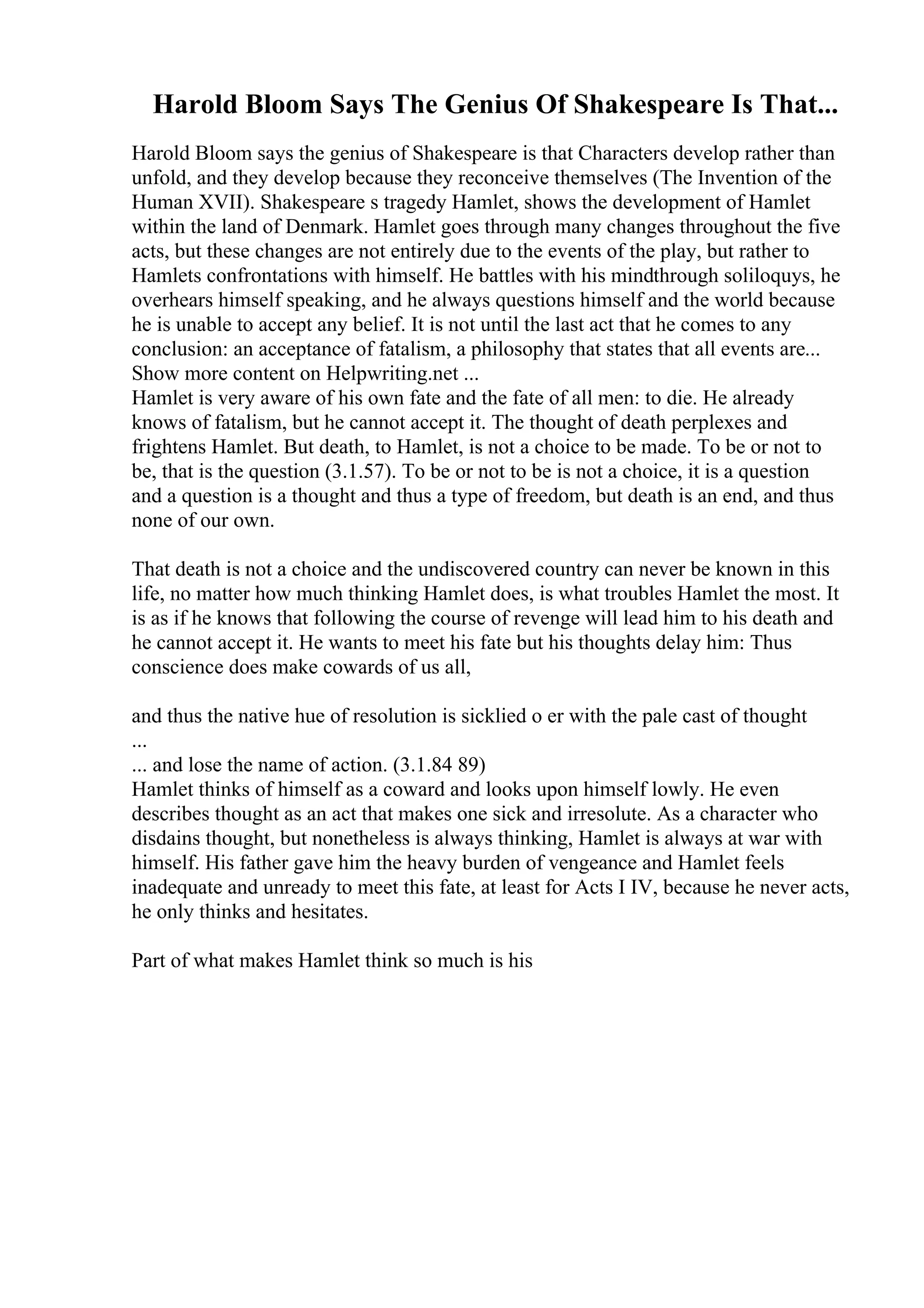 Harold Bloom Says The Genius Of Shakespeare Is That...
Harold Bloom says the genius of Shakespeare is that Characters develop rather than
unfold, and they develop because they reconceive themselves (The Invention of the
Human XVII). Shakespeare s tragedy Hamlet, shows the development of Hamlet
within the land of Denmark. Hamlet goes through many changes throughout the five
acts, but these changes are not entirely due to the events of the play, but rather to
Hamlets confrontations with himself. He battles with his mindthrough soliloquys, he
overhears himself speaking, and he always questions himself and the world because
he is unable to accept any belief. It is not until the last act that he comes to any
conclusion: an acceptance of fatalism, a philosophy that states that all events are...
Show more content on Helpwriting.net ...
Hamlet is very aware of his own fate and the fate of all men: to die. He already
knows of fatalism, but he cannot accept it. The thought of death perplexes and
frightens Hamlet. But death, to Hamlet, is not a choice to be made. To be or not to
be, that is the question (3.1.57). To be or not to be is not a choice, it is a question
and a question is a thought and thus a type of freedom, but death is an end, and thus
none of our own.
That death is not a choice and the undiscovered country can never be known in this
life, no matter how much thinking Hamlet does, is what troubles Hamlet the most. It
is as if he knows that following the course of revenge will lead him to his death and
he cannot accept it. He wants to meet his fate but his thoughts delay him: Thus
conscience does make cowards of us all,
and thus the native hue of resolution is sicklied o er with the pale cast of thought
...
... and lose the name of action. (3.1.84 89)
Hamlet thinks of himself as a coward and looks upon himself lowly. He even
describes thought as an act that makes one sick and irresolute. As a character who
disdains thought, but nonetheless is always thinking, Hamlet is always at war with
himself. His father gave him the heavy burden of vengeance and Hamlet feels
inadequate and unready to meet this fate, at least for Acts I IV, because he never acts,
he only thinks and hesitates.
Part of what makes Hamlet think so much is his
 