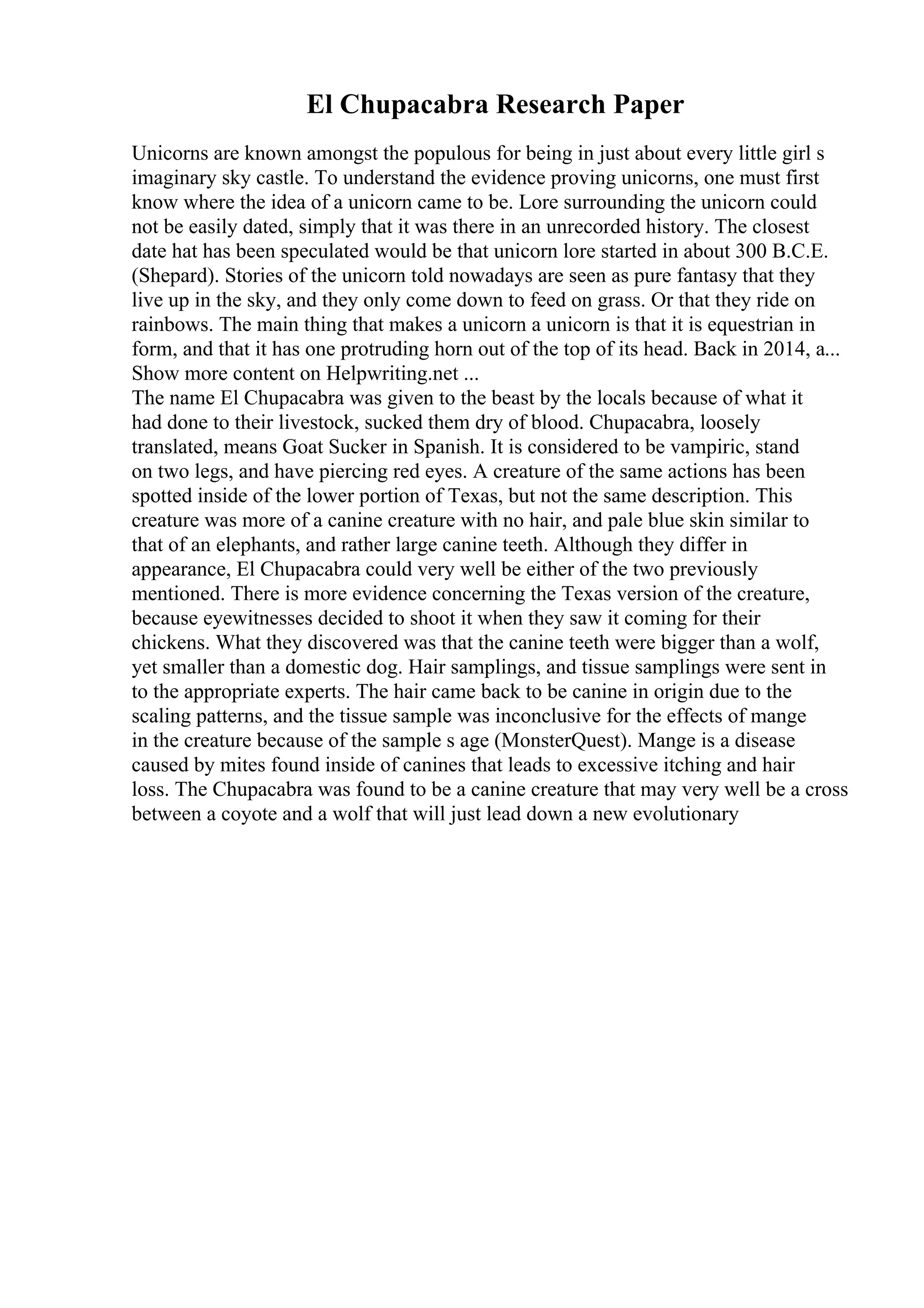 El Chupacabra Research Paper
Unicorns are known amongst the populous for being in just about every little girl s
imaginary sky castle. To understand the evidence proving unicorns, one must first
know where the idea of a unicorn came to be. Lore surrounding the unicorn could
not be easily dated, simply that it was there in an unrecorded history. The closest
date hat has been speculated would be that unicorn lore started in about 300 B.C.E.
(Shepard). Stories of the unicorn told nowadays are seen as pure fantasy that they
live up in the sky, and they only come down to feed on grass. Or that they ride on
rainbows. The main thing that makes a unicorn a unicorn is that it is equestrian in
form, and that it has one protruding horn out of the top of its head. Back in 2014, a...
Show more content on Helpwriting.net ...
The name El Chupacabra was given to the beast by the locals because of what it
had done to their livestock, sucked them dry of blood. Chupacabra, loosely
translated, means Goat Sucker in Spanish. It is considered to be vampiric, stand
on two legs, and have piercing red eyes. A creature of the same actions has been
spotted inside of the lower portion of Texas, but not the same description. This
creature was more of a canine creature with no hair, and pale blue skin similar to
that of an elephants, and rather large canine teeth. Although they differ in
appearance, El Chupacabra could very well be either of the two previously
mentioned. There is more evidence concerning the Texas version of the creature,
because eyewitnesses decided to shoot it when they saw it coming for their
chickens. What they discovered was that the canine teeth were bigger than a wolf,
yet smaller than a domestic dog. Hair samplings, and tissue samplings were sent in
to the appropriate experts. The hair came back to be canine in origin due to the
scaling patterns, and the tissue sample was inconclusive for the effects of mange
in the creature because of the sample s age (MonsterQuest). Mange is a disease
caused by mites found inside of canines that leads to excessive itching and hair
loss. The Chupacabra was found to be a canine creature that may very well be a cross
between a coyote and a wolf that will just lead down a new evolutionary
 