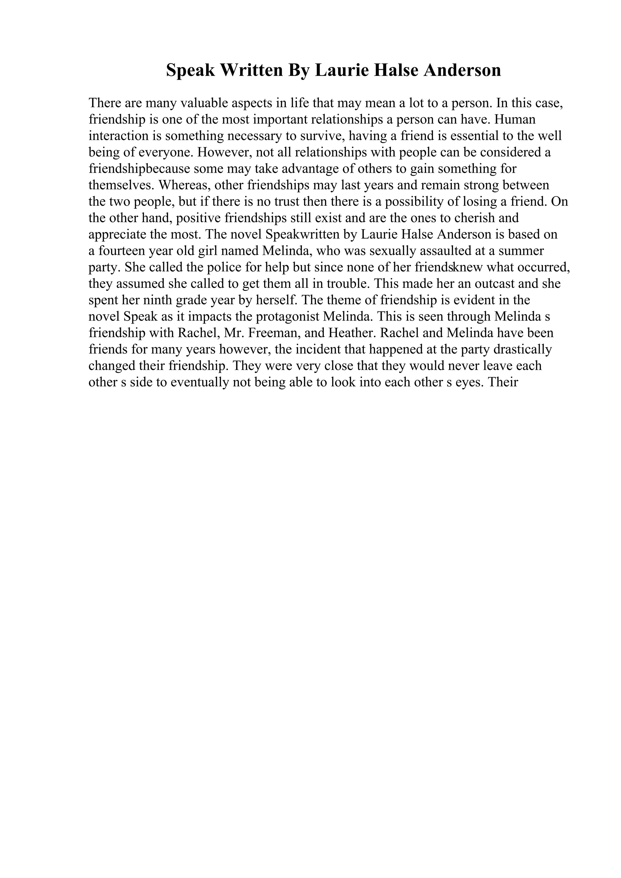 Speak Written By Laurie Halse Anderson
There are many valuable aspects in life that may mean a lot to a person. In this case,
friendship is one of the most important relationships a person can have. Human
interaction is something necessary to survive, having a friend is essential to the well
being of everyone. However, not all relationships with people can be considered a
friendshipbecause some may take advantage of others to gain something for
themselves. Whereas, other friendships may last years and remain strong between
the two people, but if there is no trust then there is a possibility of losing a friend. On
the other hand, positive friendships still exist and are the ones to cherish and
appreciate the most. The novel Speakwritten by Laurie Halse Anderson is based on
a fourteen year old girl named Melinda, who was sexually assaulted at a summer
party. She called the police for help but since none of her friendsknew what occurred,
they assumed she called to get them all in trouble. This made her an outcast and she
spent her ninth grade year by herself. The theme of friendship is evident in the
novel Speak as it impacts the protagonist Melinda. This is seen through Melinda s
friendship with Rachel, Mr. Freeman, and Heather. Rachel and Melinda have been
friends for many years however, the incident that happened at the party drastically
changed their friendship. They were very close that they would never leave each
other s side to eventually not being able to look into each other s eyes. Their
 