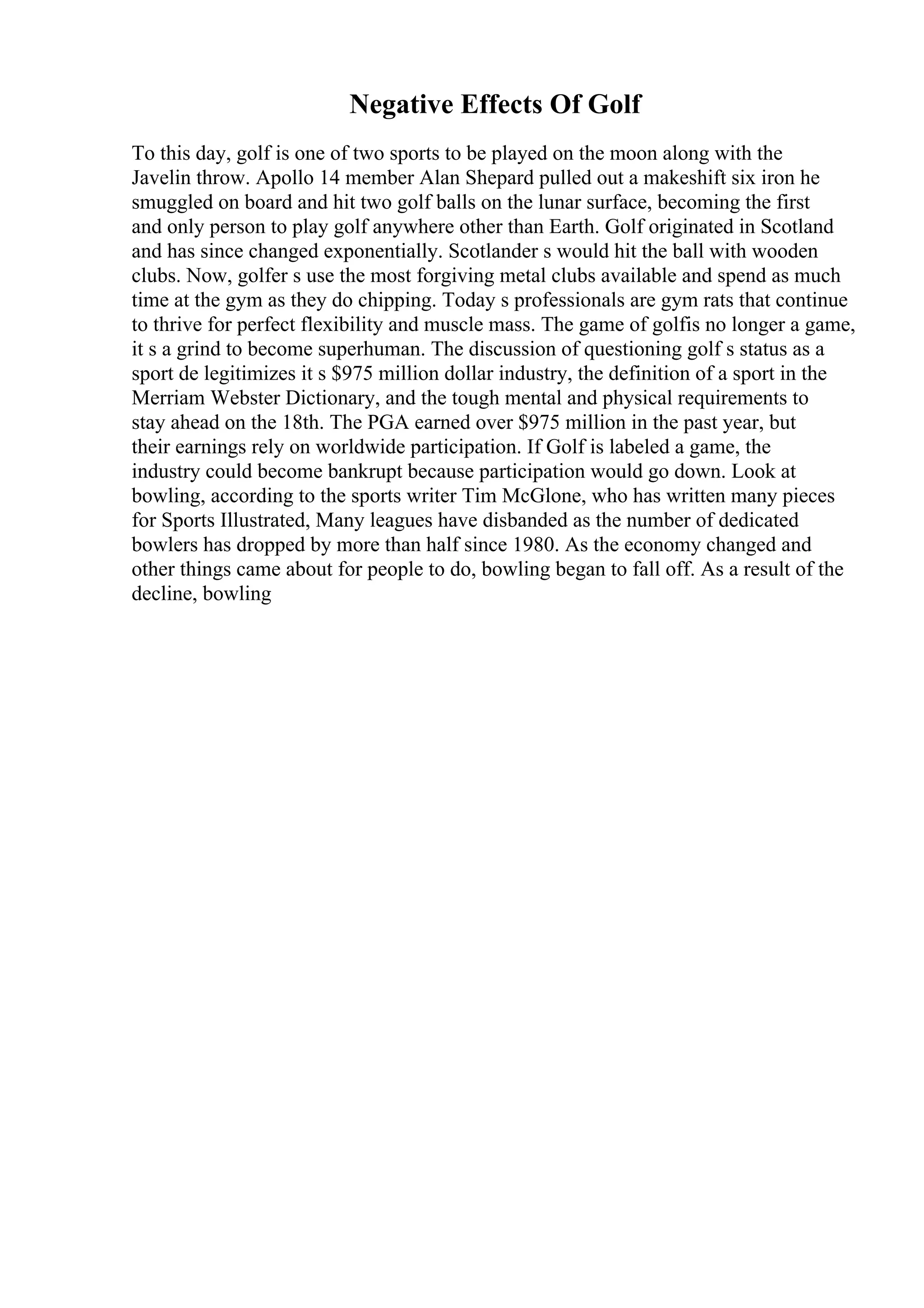 Negative Effects Of Golf
To this day, golf is one of two sports to be played on the moon along with the
Javelin throw. Apollo 14 member Alan Shepard pulled out a makeshift six iron he
smuggled on board and hit two golf balls on the lunar surface, becoming the first
and only person to play golf anywhere other than Earth. Golf originated in Scotland
and has since changed exponentially. Scotlander s would hit the ball with wooden
clubs. Now, golfer s use the most forgiving metal clubs available and spend as much
time at the gym as they do chipping. Today s professionals are gym rats that continue
to thrive for perfect flexibility and muscle mass. The game of golfis no longer a game,
it s a grind to become superhuman. The discussion of questioning golf s status as a
sport de legitimizes it s $975 million dollar industry, the definition of a sport in the
Merriam Webster Dictionary, and the tough mental and physical requirements to
stay ahead on the 18th. The PGA earned over $975 million in the past year, but
their earnings rely on worldwide participation. If Golf is labeled a game, the
industry could become bankrupt because participation would go down. Look at
bowling, according to the sports writer Tim McGlone, who has written many pieces
for Sports Illustrated, Many leagues have disbanded as the number of dedicated
bowlers has dropped by more than half since 1980. As the economy changed and
other things came about for people to do, bowling began to fall off. As a result of the
decline, bowling
 