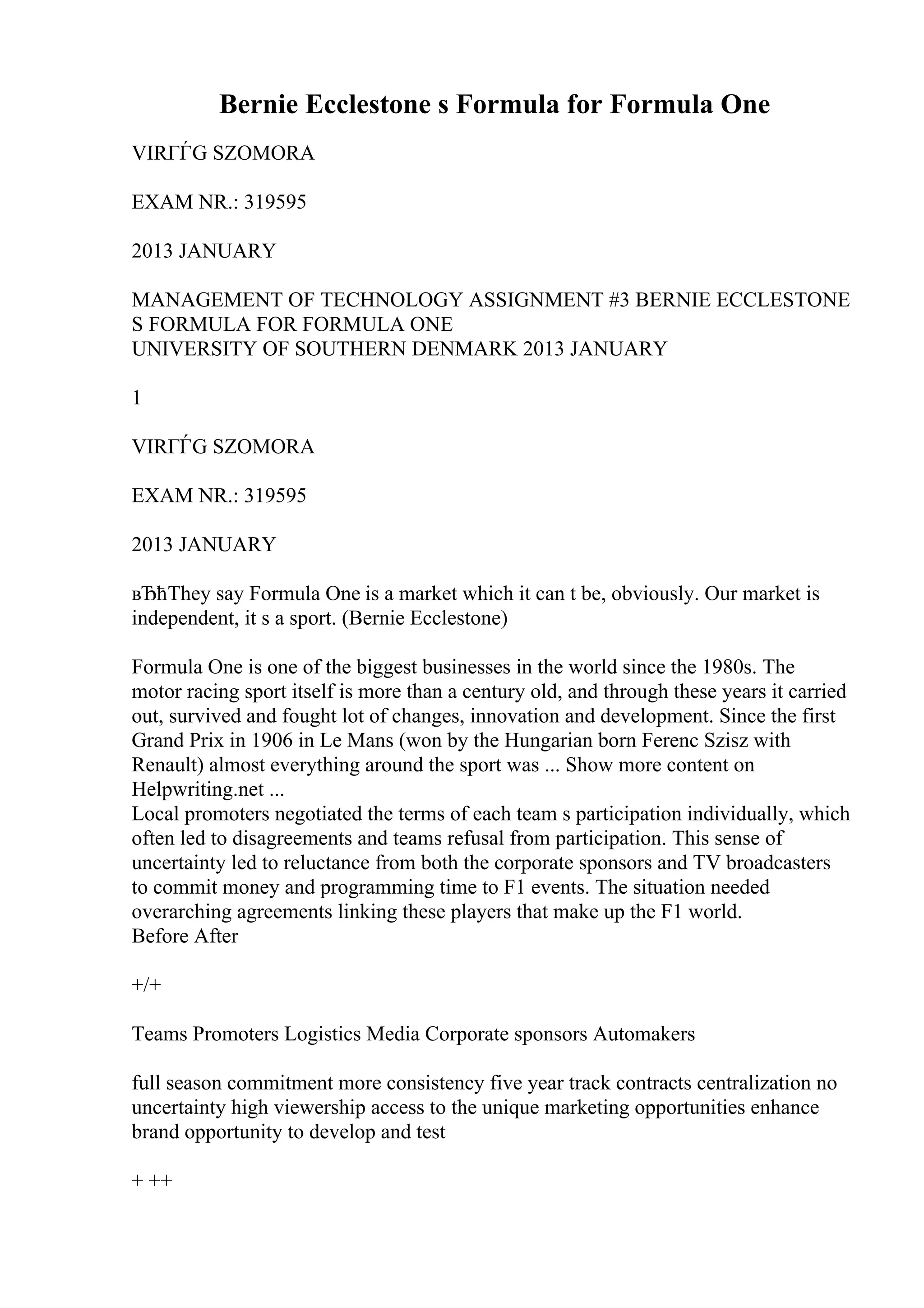 Bernie Ecclestone s Formula for Formula One
VIRГЃG SZOMORA
EXAM NR.: 319595
2013 JANUARY
MANAGEMENT OF TECHNOLOGY ASSIGNMENT #3 BERNIE ECCLESTONE
S FORMULA FOR FORMULA ONE
UNIVERSITY OF SOUTHERN DENMARK 2013 JANUARY
1
VIRГЃG SZOMORA
EXAM NR.: 319595
2013 JANUARY
вЂћThey say Formula One is a market which it can t be, obviously. Our market is
independent, it s a sport. (Bernie Ecclestone)
Formula One is one of the biggest businesses in the world since the 1980s. The
motor racing sport itself is more than a century old, and through these years it carried
out, survived and fought lot of changes, innovation and development. Since the first
Grand Prix in 1906 in Le Mans (won by the Hungarian born Ferenc Szisz with
Renault) almost everything around the sport was ... Show more content on
Helpwriting.net ...
Local promoters negotiated the terms of each team s participation individually, which
often led to disagreements and teams refusal from participation. This sense of
uncertainty led to reluctance from both the corporate sponsors and TV broadcasters
to commit money and programming time to F1 events. The situation needed
overarching agreements linking these players that make up the F1 world.
Before After
+/+
Teams Promoters Logistics Media Corporate sponsors Automakers
full season commitment more consistency five year track contracts centralization no
uncertainty high viewership access to the unique marketing opportunities enhance
brand opportunity to develop and test
+ ++
 