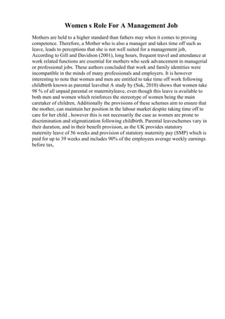 Women s Role For A Management Job
Mothers are held to a higher standard than fathers may when it comes to proving
competence. Therefore, a Mother who is also a manager and takes time off such as
leave, leads to perceptions that she is not well suited for a management job,
According to Gill and Davidson (2001), long hours, frequent travel and attendance at
work related functions are essential for mothers who seek advancement in managerial
or professional jobs. These authors concluded that work and family identities were
incompatible in the minds of many professionals and employers. It is however
interesting to note that women and men are entitled to take time off work following
childbirth known as parental leavebut A study by (Suk, 2010) shows that women take
98 % of all unpaid parental or maternityleave, even though this leave is available to
both men and women which reinforces the stereotype of women being the main
caretaker of children, Additionally the provisions of these schemes aim to ensure that
the mother, can maintain her position in the labour market despite taking time off to
care for her child , however this is not necessarily the case as women are prone to
discrimination and stigmatization following childbirth. Parental leaveschemes vary in
their duration, and in their benefit provision, as the UK provides statutory
maternity leave of 56 weeks and provision of statutory maternity pay (SMP) which is
paid for up to 39 weeks and includes 90% of the employees average weekly earnings
before tax,
 
