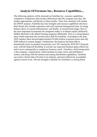 Analysis Of Farmone Inc., Resource Capabilities,...
The following analysis will be directed on FarmOne Inc., resource capabilities,
competitive weaknesses and resource deficiencies that the company may face, the
market opportunities, and threats to future profits. These four elements will contain
the SWOT analysis. FarmOne has four strengths and resource capabilities that have
been found, they include experience and well seasoned management team, its strong
balance sheet, its current infrastructure, and finally, its strong brand image. One of
the most important investments for companies today is in human capital, defined by
Debbie McGrath in the Metal Forming magazine (McGrath). Next is a strong balance
sheet which represents the second source skill for FarmOne. According to the June,
2010, balance sheet showed approximately $2,844 million in present assets and only
$389 million in current charges. Furthermore, the business has been able to
dramatically lower its product inventoryby over 18% during the 2010 2011 financial
year, with the financial flexibility to execute our long term business plans effectively
and to move strategically to expand our business reach . FarmOne s third strong point
is the company s organization, which includes its many stores and distribution
centers, and along with the internet and catalog distribution capabilities. FarmOne
can create a barrier that will enter in its industry, and more effectively accomplish
against current rivals. The last strength to identify for FarmOne is a strong brand
 