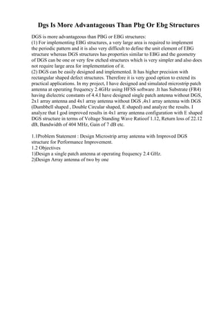 Dgs Is More Advantageous Than Pbg Or Ebg Structures
DGS is more advantageous than PBG or EBG structures:
(1) For implementing EBG structures, a very large area is required to implement
the periodic pattern and it is also very difficult to define the unit element of EBG
structure whereas DGS structures has properties similar to EBG and the geometry
of DGS can be one or very few etched structures which is very simpler and also does
not require large area for implementation of it.
(2) DGS can be easily designed and implemented. It has higher precision with
rectangular shaped defect structures. Therefore it is very good option to extend its
practical applications. In my project, I have designed and simulated microstrip patch
antenna at operating frequency 2.4GHz using HFSS software .It has Substrate (FR4)
having dielectric constants of 4.4.I have designed single patch antenna without DGS,
2x1 array antenna and 4x1 array antenna without DGS ,4x1 array antenna with DGS
(Dumbbell shaped , Double Circular shaped, E shaped) and analyze the results. I
analyze that I god improved results in 4x1 array antenna configuration with E shaped
DGS structure in terms of Voltage Standing Wave Ratioof 1.12, Return loss of 22.12
dB, Bandwidth of 404 MHz, Gain of 7 dB etc.
1.1Problem Statement : Design Microstrip array antenna with Improved DGS
structure for Performance Improvement.
1.2 Objectives
1)Design a single patch antenna at operating frequency 2.4 GHz.
2)Design Array antenna of two by one
 