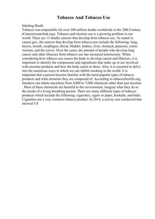 Tobacco And Tobacco Use
Inhaling Death
Tobacco was responsible for over 100 million deaths worldwide in the 20th Century
(Cancerresearchuk.org). Tobacco and nicotine use is a growing problem in our
world. There are 13 deadly cancers that develop from tobacco use. As stated in
cancer.gov, the cancers that develop from tobaccouse include the following: lung,
larynx, mouth, esophagus, throat, bladder, kidney, liver, stomach, pancreas, colon
/rectum, and the cervix. Over the years, the amount of people who develop lung
cancer and other illnesses from tobacco use has increased enormously. When
considering how tobacco use causes the body to develop cancer and illnesses, it is
important to identify the components and ingredients that make up or are involved
with nicotine products and how the body reacts to them. Also, it is essential to delve
into the numerous ways in which we can inhibit smoking in the world. It is
important that a person become familiar with the most popular types of tobacco
products and what elements they are composed of. According to tobaccofreelife.org,
Smokers can inhale anywhere from 4,800 to 7,000 chemicals other than just nicotine
. Most of these chemicals are harmful to the environment, imagine what they do to
the inside of a living breathing person. There are many different types of tobacco
products which include the following: cigarettes, cigars or pipes, hookahs, and bidis.
Cigarettes are a very common tobacco product. In 2014, a survey was conducted that
showed 5.8
 