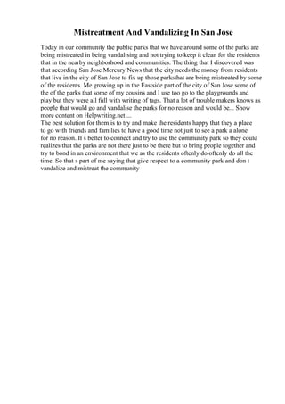 Mistreatment And Vandalizing In San Jose
Today in our community the public parks that we have around some of the parks are
being mistreated in being vandalising and not trying to keep it clean for the residents
that in the nearby neighborhood and communities. The thing that I discovered was
that according San Jose Mercury News that the city needs the money from residents
that live in the city of San Jose to fix up those parksthat are being mistreated by some
of the residents. Me growing up in the Eastside part of the city of San Jose some of
the of the parks that some of my cousins and I use too go to the playgrounds and
play but they were all full with writing of tags. That a lot of trouble makers knows as
people that would go and vandalise the parks for no reason and would be... Show
more content on Helpwriting.net ...
The best solution for them is to try and make the residents happy that they a place
to go with friends and families to have a good time not just to see a park a alone
for no reason. It s better to connect and try to use the community park so they could
realizes that the parks are not there just to be there but to bring people together and
try to bond in an environment that we as the residents oftenly do oftenly do all the
time. So that s part of me saying that give respect to a community park and don t
vandalize and mistreat the community
 