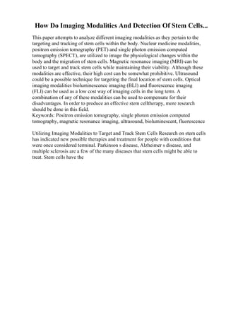 How Do Imaging Modalities And Detection Of Stem Cells...
This paper attempts to analyze different imaging modalities as they pertain to the
targeting and tracking of stem cells within the body. Nuclear medicine modalities,
positron emission tomography (PET) and single photon emission computed
tomography (SPECT), are utilized to image the physiological changes within the
body and the migration of stem cells. Magnetic resonance imaging (MRI) can be
used to target and track stem cells while maintaining their viability. Although these
modalities are effective, their high cost can be somewhat prohibitive. Ultrasound
could be a possible technique for targeting the final location of stem cells. Optical
imaging modalities bioluminescence imaging (BLI) and fluorescence imaging
(FLI) can be used as a low cost way of imaging cells in the long term. A
combination of any of these modalities can be used to compensate for their
disadvantages. In order to produce an effective stem celltherapy, more research
should be done in this field.
Keywords: Positron emission tomography, single photon emission computed
tomography, magnetic resonance imaging, ultrasound, bioluminescent, fluorescence
Utilizing Imaging Modalities to Target and Track Stem Cells Research on stem cells
has indicated new possible therapies and treatment for people with conditions that
were once considered terminal. Parkinson s disease, Alzheimer s disease, and
multiple sclerosis are a few of the many diseases that stem cells might be able to
treat. Stem cells have the
 