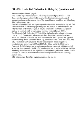 The Electronic Toll Collection in Malaysia, Questions and...
Introduction (Maximum 2 pages)
Two decades ago, the answer of the following question of possibilities of cash
disappeared as a payment method is clearly No . Cash represents as financial
transaction of any products or services. The idea of having a cashless world has been
thinking long times ago.
The risks of handling cash are high compared to electronic money including toll fares.
The introduction of electronic payment system has created an opportunity for the
other payment system to be begun. It may be difficult for cash to be as payment
method to complete with new emerging payment system (Taylor, 2006).
The Electronic Toll Collection (ETC) in Malaysia has been introduced in the year
1994 at PLUS Expressway. It has evolved since then many changes have been
made. ETC consists of system and device that must be used together. It is types of
complementary items. To use the SmartTag, users must have Touch n Go card. The
ETC penetration has been grown steadily on June 2006. The average ETC
penetration rate nationwide is 37% and 50% for Klang Valley toll highways.
Electronic Toll Collection is a technology enabling the electronic collection of toll
payments. This system is capable of determining the car is registered or not, and then
informing the authorities of toll payment violations (Khadijah and Dr. Wahid, 2010).
Example of violation that can be recorded is exemption violation and also long
journey time.
ETC is the system that offers electronics passes that can be
 