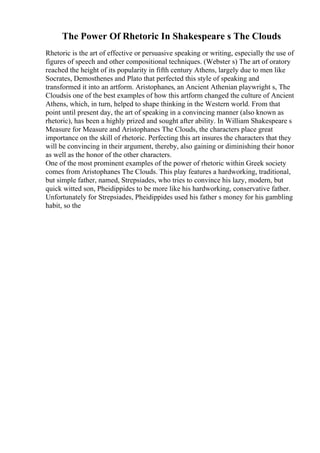The Power Of Rhetoric In Shakespeare s The Clouds
Rhetoric is the art of effective or persuasive speaking or writing, especially the use of
figures of speech and other compositional techniques. (Webster s) The art of oratory
reached the height of its popularity in fifth century Athens, largely due to men like
Socrates, Demosthenes and Plato that perfected this style of speaking and
transformed it into an artform. Aristophanes, an Ancient Athenian playwright s, The
Cloudsis one of the best examples of how this artform changed the culture of Ancient
Athens, which, in turn, helped to shape thinking in the Western world. From that
point until present day, the art of speaking in a convincing manner (also known as
rhetoric), has been a highly prized and sought after ability. In William Shakespeare s
Measure for Measure and Aristophanes The Clouds, the characters place great
importance on the skill of rhetoric. Perfecting this art insures the characters that they
will be convincing in their argument, thereby, also gaining or diminishing their honor
as well as the honor of the other characters.
One of the most prominent examples of the power of rhetoric within Greek society
comes from Aristophanes The Clouds. This play features a hardworking, traditional,
but simple father, named, Strepsiades, who tries to convince his lazy, modern, but
quick witted son, Pheidippides to be more like his hardworking, conservative father.
Unfortunately for Strepsiades, Pheidippides used his father s money for his gambling
habit, so the
 