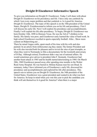 Dwight D Eisenhower Informative Speech
To give you information on Dwight D. Eisenhower. Today I will share with about
Dwight D. Eisenhower on his presidency and life. I have only one yardstick by
which I test every major problem and that yardstick is: Is it good for America.
Dwight D. Eisenhower. The topic of this speech is on the 34th president of the United
States, Dwight D. Eisenhowerand to inform you on his life and presidency. First I
will discuss his early life. Next I will explore his presidency and accomplishments.
Finally I will explain his life after presidency. To begin, Dwight D. Eisenhower was
born October 14th, 1890 in Denison Texas. He was the 3rd of 7 children in his
family. His family was poor, and Eisenhower early learned the value of hard work. In
high school Eisenhower excelled in sports especially football. After... Show more
content on Helpwriting.net ...
There he raised Angus cattle, spent much of his time with his wife and also
painted. In an article from millercenter.org they stated, The former President and
his wife also traveled both for pleasure and to revisit the sites of past triumphs, as
when they went to Normandy to film a documentary for the twentieth anniversary
of D Day. Although retired, Eisenhower didn t stay out of national affairs. He
would sometimes give advice to president John F. Kennedy. Eisenhower had
another heart attack in 1965 and his health started deteriorating in 1968. On March
28th, 1969 Eisenhower passed away after spending nine months in the Walter
Reed Army Hospital. He was buried in Abilene Kansas near his son Doud. In
summary, today I have informed you of Eisenhower s early life, discussed his
presidency and accomplishments and explored his life after presidency. This
speech was to inform you on Dwight D. Eisenhower, the 34th president of the
United States. Eisenhower was a great president and wanted to do what was best
for America. So keep in mind when you vote this year to pick the candidate you
think will ask themselves Is it good for America? when there is a major
 