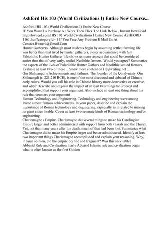 Ashford His 103 (World Civilizations I) Entire New Course...
Ashford HIS 103 (World Civilizations I) Entire New Course
IF You Want To Purchase A+ Work Then Click The Link Below , Instant Download
http://hwnerd.com/HIS 103 World Civilizations I Entire New Course ASHFORD
1161.htm?categoryId= 1 If You Face Any Problem E Mail Us At
Contact.Hwnerd@Gmail.Com
Hunter Gatherers. Although most students begin by assuming settled farming life
was better than that lived by hunter gatherers, closer acquaintance with full
Paleolithic Hunter Gatherer life shows us many aspects that could be considered
easier than that of very early, settled Neolithic farmers. Would you agree? Summarize
the aspects of the lives of Paleolithic Hunter Gathers and Neolithic settled farmers.
Evaluate at least two of these ... Show more content on Helpwriting.net ...
Qin Shihuangdi s Achievements and Failures. The founder of the Qin dynasty, Qin
Shihuangdi (r. 221 210 BCE), is one of the most discussed and debated of China s
early rulers. Would you call his role in Chinese history more destructive or creative,
and why? Describe and explain the impact of at least two things he ordered and
accomplished that support your argument. Also include at least one thing about his
rule that counters your argument
Roman Technology and Engineering. Technology and engineering were among
Rome s most famous achievements. In your paper, describe and explain the
importance of Roman technology and engineering, especially as it related to making
its giant cities livable. Cover at least two separate kinds of Roman technology and/or
engineering.
Charlemagne s Empire. Charlemagne did several things to make his Carolingian
Empire larger and better administered with support from both vassals and the Church.
Yet, not that many years after his death, much of that had been lost. Summarize what
Charlemagne did to make his Empire larger and better administered. Identify at least
two important things Charlemagne accomplished and explain your reasoning. Why,
in your opinion, did the empire decline and fragment? Was this inevitable?
Abbasid Rule and Civilization. Early Abbasid Islamic rule and civilization began
what is often known as the first Golden
 