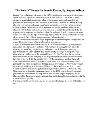 The Role Of Women In Female Fences, By August Wilson
Female Fences Fences took place in the 1950 s, during that time the role of women
in the 1950 was repressive and constrictive in a lot of ways. The 1950s is often
viewed as a period of conformity, when both men and women observed strict
gender roles and complied with society s expectations (Women in 1950 s). Society
placed a very high significance on different expectations on behavior in public as
well as at home. Women were to be homemakers, caring mothers, and to be an
obedient wife to their husbands. A wife was only considered a good wife if she did
anything and everything her husband asked for and agreed with everything the man
would say. This was the type of way Troy treated Rose in fences and how he thought
of women and their... Show more content on Helpwriting.net ...
Wilson shows his audience two ways he portrays women throughout the play and he
stressed the significance of their roles in that time period.
August Wilson made his audience aware of the issues blacks were going through
during that time period. For instance, Wilson shows the struggle Troy has with
allowing his son Corey to play sports and get recruited. Troy goes on to say I
decided seventeen years ago that boy wasn t getting involved in no sports. Not
after what they did to me in the sports (Wilson 1.3.111). Troy is referring to how
the whites would not let him play in the major league because of his skin color and
he believes they will do the same to Corey. Wilson expresses another theme of
color discrimination when Troy talks to Bono about how only whites drive the
garbage trucks while the coloreds do the picking. Troy states, ...Why? Why you got
the white men driving and the colored lifting? ... What s the matter, don t I count?
You think only white fellows got sense enough to drive a truck... (Wilson 1.1.10).
This was a big problem for many companies in the 1950 s the African Americans
played minor roles at the time only whites held the special privilege jobs. Many
black men like Troy just wanted a change they wanted equal job opportunities like the
white men were getting.
If a female was to rewrite this play she would have to change the focus of the play. In
the
 