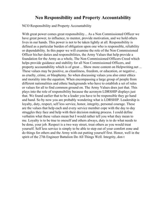 Nco Responsibility and Property Accountability
NCO Responsibility and Property Accountability
With great power comes great responsibility... As a Non Commissioned Officer we
have great power, to influence, to mentor, provide motivation, and we hold others
lives in our hands. This power is not to be taken lightly at all. Responsibility is
defined as a particular burden of obligation upon one who is responsible, reliability
or dependability. In this paper we will examine the role of the Non Commissioned
Officer his/her duties and responsibilities, the Army Values that help provide a
foundation for the Army as a whole, The Non Commissioned Officers Creed which
helps provide guidance and stability for all Non Commissioned Officers, and
property accountability which is of great ... Show more content on Helpwriting.net ...
These values may be positive, as cleanliness, freedom, or education, or negative ,
as cruelty, crime, or blasphemy. So when discussing values you also enter ethics
and morality into the equation. When encompassing a large group of people from
different nationalities and ethnic backgrounds who have to establish a set of rules
or values for all to find common ground on. The Army Values does just that. This
plays into the role of responsibility because the acronym LDRSHIP displays just
that. We found earlier that to be a leader you have to be responsible they go hand
and hand. So by now you are probably wondering what is LDRSHIP. Leadership is
loyalty, duty, respect, self less service, honor, integrity, personal courage. These
are the values that help each and every service member cope with the day to day
struggles they face and help with their decision making process. I could define
verbatim what these values mean but I would rather tell you what they mean to
me. Loyalty is to be true to oneself and others always, duty is to do what needs to
be done, your job. Respect is a two way street, treat others as you would treat
yourself. Self less service is simply to be able to step out of your comfort zone and
do things for others and the Army with out putting yourself first. Honor, well in the
spirit of the 27th Engineer Battalion Do All Things Well. Integrity, don t
 