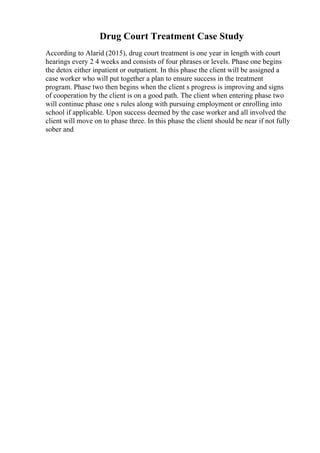 Drug Court Treatment Case Study
According to Alarid (2015), drug court treatment is one year in length with court
hearings every 2 4 weeks and consists of four phrases or levels. Phase one begins
the detox either inpatient or outpatient. In this phase the client will be assigned a
case worker who will put together a plan to ensure success in the treatment
program. Phase two then begins when the client s progress is improving and signs
of cooperation by the client is on a good path. The client when entering phase two
will continue phase one s rules along with pursuing employment or enrolling into
school if applicable. Upon success deemed by the case worker and all involved the
client will move on to phase three. In this phase the client should be near if not fully
sober and
 
