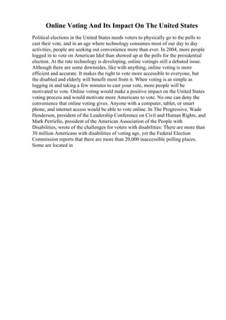 Online Voting And Its Impact On The United States
Political elections in the United States needs voters to physically go to the polls to
cast their vote, and in an age where technology consumes most of our day to day
activities, people are seeking out convenience more than ever. In 2004, more people
logged in to vote on American Idol than showed up at the polls for the presidential
election. At the rate technology is developing, online votingis still a debated issue.
Although there are some downsides, like with anything, online voting is more
efficient and accurate. It makes the right to vote more accessible to everyone, but
the disabled and elderly will benefit most from it. When voting is as simple as
logging in and taking a few minutes to cast your vote, more people will be
motivated to vote. Online voting would make a positive impact on the United States
voting process and would motivate more Americans to vote. No one can deny the
convenience that online voting gives. Anyone with a computer, tablet, or smart
phone, and internet access would be able to vote online. In The Progressive, Wade
Henderson, president of the Leadership Conference on Civil and Human Rights, and
Mark Perriello, president of the American Association of the People with
Disabilities, wrote of the challenges for voters with disabilities: There are more than
30 million Americans with disabilities of voting age, yet the Federal Election
Commission reports that there are more than 20,000 inaccessible polling places.
Some are located in
 