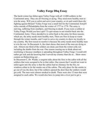 Valley Forge Dbq Essay
The harsh winter has fallen upon Valley Forge with all 12,000 soldiers in the
Continental army. They are all freezing or dying. They need more healthy men to
win the army. Will you re enlist and serve your country, or sit and watch them die
fighting against Britain? Valley Forge was a small fort for the Continental Army
18
miles outside of Philadelphia from the winter of 1777 to 1778. The army is
starving, suffering from smallpox, and freezing to death. If you were a soldier at
Valley Forge, Would you have quit? To quit means to not reenlist back into the
Continental Army. I have decided to re enlist back to the army for three reasons
which are, the army needs more healthy men, There are fires to keep us warm
through the winter months, and I want to serve my country to show my loyalty to
my country. My first reason to reenlist is because the army needs more healthy men
to win the war. In Document A, the chart shows that most of the men are dying or
sick. Almost one third of the soldiers are dead, just from the winter cold, not
including the deaths from the war. One reason causing me to think about not
reenlisting is because smallpox is spreading throughout Valley Forge. I would still
rather get sick and die knowing that I served my country than die as... Show more
content on Helpwriting.net ...
In Document C, Dr. Waldo, a surgeon talks about the fires in the cabin with all the
soldiers that were assigned to be in that cabin. One reason that I would not want to
enlist again into the army is that the cabins had no chimney for the fire, no
windows either to let the smoke out of the cabins. The only place for the smoke to
go out of was the door, but if the soldiers opened the door then the soldiers would
get cold. The men were almost smoked to death. There were also 12 men that were
assigned to each cabin. We would also have to jump into a river just to get a
 