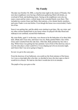 My Family
The date was October 30, 2006, a crisp but clear night in the streets of Waiuku. Our
next door neighbours were having a Halloween gathering filled with drinks, an
overload of food, and deafening music. Seeing as the neighbours were also my
mum s mum and her sister, a whole heap of my extended family were there. This
included my cousins Grace and Mark, their parents, a few distant family members,
and some I hadn t even met before. Even though the house was overcrowded, I had a
lot of fun.
Soon it was getting late, and the adults were starting to get tipsy. Me, my sister, and
my other cousins headed back to my house where we played with fake blood and
makeup in our confined, second floor bathroom.
My sister Ruby, aged 11 at the time, was chosen to be the babysitter of us three little
kids. (Mark and I were nine, and Grace was six). Ruby painted Mark s face while
Grace and I watched from the side lines. After that, Ruby painted my face into a
dog. While Grace was getting her face painted, I sat in front of the doorway since it
was the only place a chair could fit in. It was shaping up to be an awesome night,
and I knew that I was never going to forget it.
So now we get to the scary part...
From the doorway of our bathroom, you could see the front entrance of the house.
As it was a crisp night after a hot day, we decided to leave the door open so that it
would let in a breeze. We had no clue that it would also let in in intruder.
The pupils of my eyes grew at the
 