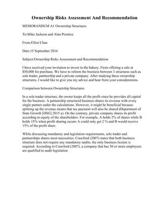 Ownership Risks Assessment And Recommendation
MEMORANDUM A1 Ownership Structures
To:Mike Jackson and Alan Prentice
From:Elliot Chan
Date:15 September 2016
Subject:Ownership Risks Assessment and Recommendation
I have received your invitation to invest in the bakery. Firsts offering a sale at
$50,000 for purchase. We have to reform the business between 3 structures such as
sole trader, partnership and a private company. After studying these ownership
structures, I would like to give you my advice and hear from your considerations.
Comparison between Ownership Structures
In a sole trader structure, the owner keeps all the profit since he provides all capital
for the business. A partnership structured business shares its revenue with every
single partner under the calculations. However, it might be beneficial because
splitting up the revenue means that tax payment will also be shared (Department of
State Growth [DSG] 2015 a). On the contrary, private company shares its profit
according to equity of the shareholders. For example, A holds 2% of shares while B
holds 15% when profit sharing occurs A could only get 2 % and B would receive
15% of the profit share.
While discussing mandatory and legislation requirements, sole trader and
partnerships shares most necessities. Crawford (2007) states that both business
structure does not require any mandatory audits, the only business license is
required. According to Crawford (2007), a company that has 50 or more employees
are qualified to audit legislation
 