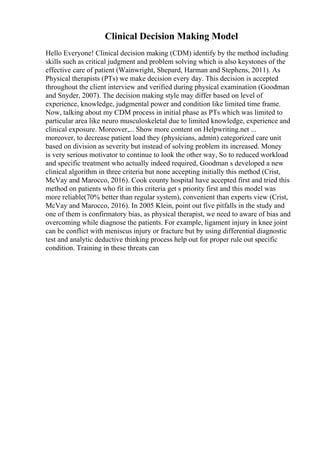 Clinical Decision Making Model
Hello Everyone! Clinical decision making (CDM) identify by the method including
skills such as critical judgment and problem solving which is also keystones of the
effective care of patient (Wainwright, Shepard, Harman and Stephens, 2011). As
Physical therapists (PTs) we make decision every day. This decision is accepted
throughout the client interview and verified during physical examination (Goodman
and Snyder, 2007). The decision making style may differ based on level of
experience, knowledge, judgmental power and condition like limited time frame.
Now, talking about my CDM process in initial phase as PTs which was limited to
particular area like neuro musculoskeletal due to limited knowledge, experience and
clinical exposure. Moreover,... Show more content on Helpwriting.net ...
moreover, to decrease patient load they (physicians, admin) categorized care unit
based on division as severity but instead of solving problem its increased. Money
is very serious motivator to continue to look the other way, So to reduced workload
and specific treatment who actually indeed required, Goodman s developed a new
clinical algorithm in three criteria but none accepting initially this method (Crist,
McVay and Marocco, 2016). Cook county hospital have accepted first and tried this
method on patients who fit in this criteria get s priority first and this model was
more reliable(70% better than regular system), convenient than experts view (Crist,
McVay and Marocco, 2016). In 2005 Klein, point out five pitfalls in the study and
one of them is confirmatory bias, as physical therapist, we need to aware of bias and
overcoming while diagnose the patients. For example, ligament injury in knee joint
can be conflict with meniscus injury or fracture but by using differential diagnostic
test and analytic deductive thinking process help out for proper rule out specific
condition. Training in these threats can
 