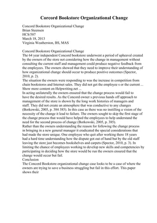 Corcord Bookstore Organizational Change
Concord Bookstore Organizational Change
Brian Steensen
HCS/587
March 18, 2013
Virginia Weatherston, BS, MAS
Concord Bookstore Organizational Change
The 64 year independent Concord bookstore underwent a period of upheaval created
by the owners of the store not considering how the change in management without
consulting the current staff and management could produce negative feedback from
the employees. The owners showed that they need to improve their understanding of
how organizational change should occur to produce positive outcomes (Spector,
2010, p. 2).
The situation the owners were responding to was the increase in competition from
chain bookstores and Internet sales. They did not get the employee s or the current ...
Show more content on Helpwriting.net ...
In acting unilaterally the owners ensured that the change process would fail to
have the desired results. As the Concord owner s previous hands off approach to
management of the store is shown by the long work histories of managers and
staff. They did not create an atmosphere that was conductive to any changes
(Borkowski, 2005, p. 384 385). In this case as there was no instilling a vision of the
necessity of the change it lead to failure. The owners sought to skip the first stage of
the change process that would have helped the employees to help understand the
need for the second process of change (Borkowski, 2005, p. 385).
Rather than the owners understanding the reason for following the change process
in bringing in a new general manager it eradicated the special considerations that
had made the store unique. One employee who quit after working there 18 years
had a hard time understanding how the dispute got out of hand but by the old staff
leaving the store just becomes bookshelves and carpets (Spector, 2010, p. 3). In
limiting the chance of employees working to develop new skills and competencies by
participating in deciding how the store would be run the owners ensured that the
change would occur but fail.
Conclusion
The Concord Bookstore organizational change case looks to be a case of where the
owners are trying to save a business struggling but fail in this effort. This paper
shows their
 