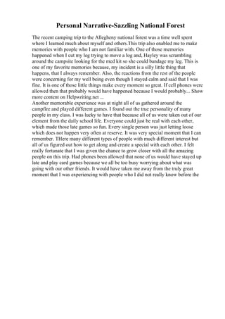 Personal Narrative-Sazzling National Forest
The recent camping trip to the Allegheny national forest was a time well spent
where I learned much about myself and others.This trip also enabled me to make
memories with people who I am not familiar with. One of those memories
happened when I cut my leg trying to move a log and, Hayley was scrambling
around the campsite looking for the med kit so she could bandage my leg. This is
one of my favorite memories because, my incident is a silly little thing that
happens, that I always remember. Also, the reactions from the rest of the people
were concerning for my well being even though I stayed calm and said that I was
fine. It is one of those little things make every moment so great. If cell phones were
allowed then that probably would have happened because I would probably... Show
more content on Helpwriting.net ...
Another memorable experience was at night all of us gathered around the
campfire and played different games. I found out the true personality of many
people in my class. I was lucky to have that because all of us were taken out of our
element from the daily school life. Everyone could just be real with each other,
which made those late games so fun. Every single person was just letting loose
which does not happen very often at reserve. It was very special moment that I can
remember. THere many different types of people with much different interest but
all of us figured out how to get along and create a special with each other. I felt
really fortunate that I was given the chance to grow closer with all the amazing
people on this trip. Had phones been allowed that none of us would have stayed up
late and play card games because we all be too busy worrying about what was
going with our other friends. It would have taken me away from the truly great
moment that I was experiencing with people who I did not really know before the
 