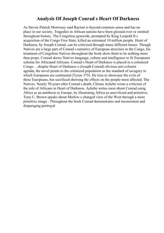 Analysis Of Joseph Conrad s Heart Of Darkness
As Steven Patrick Morrissey said Racism is beyond common sense and has no
place in our society. Tragedies in African nations have been glossed over or omitted
throughout history. The Congolese genocide, prompted by King Leopold II s
acquisition of the Congo Free State, killed an estimated 10 million people. Heart of
Darkness, by Joseph Conrad, can be criticised through many different lenses. Though
Natives are a large part of Conrad s narrative of European atrocities in the Congo, his
treatment of Congolese Natives throughout the book show them to be nothing more
than props. Conrad skews Natives language, culture and intelligence to fit Europeans
schema for Africaand Africans. Conrad s Heart of Darkness is placed in a colonized
Congo. ...despite Heart of Darkness s (Joseph Conrad) obvious anti colonist
agenda, the novel points to the colonized population as the standard of savagery to
which Europeans are contrasted (Tyson 375). He tries to showcase the evils of
these Europeans, but sacrificed showing the effects on the people most affected. The
Natives. Nearly 50 years after Conrad s death, Chinua Achebe wrote a criticism of
the role of Africans in Heart of Darkness. Achebe writes most about Conrad using
Africa as an antithesis to Europe, by illustrating Africa as uncivilized and primitive.
Tony C. Brown speaks about Marlow s changed view of the West through a more
primitive image . Throughout the book Conrad demonstrates and inconsistent and
disparaging portrayal
 